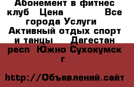 Абонемент в фитнес клуб › Цена ­ 23 000 - Все города Услуги » Активный отдых,спорт и танцы   . Дагестан респ.,Южно-Сухокумск г.